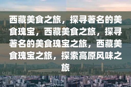 西藏美食之旅，探寻著名的美食瑰宝，西藏美食之旅，探寻著名的美食瑰宝之旅，西藏美食瑰宝之旅，探索高原风味之旅