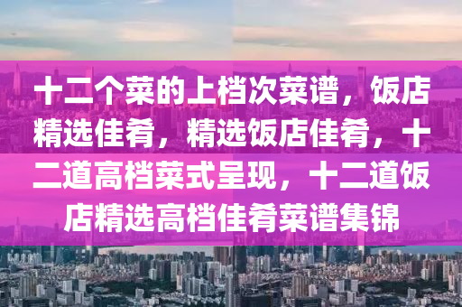 十二个菜的上档次菜谱，饭店精选佳肴，精选饭店佳肴，十二道高档菜式呈现，十二道饭店精选高档佳肴菜谱集锦