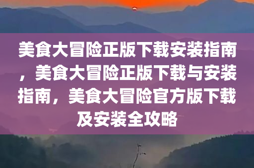 美食大冒险正版下载安装指南，美食大冒险正版下载与安装指南，美食大冒险官方版下载及安装全攻略