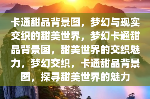 卡通甜品背景图，梦幻与现实交织的甜美世界，梦幻卡通甜品背景图，甜美世界的交织魅力，梦幻交织，卡通甜品背景图，探寻甜美世界的魅力