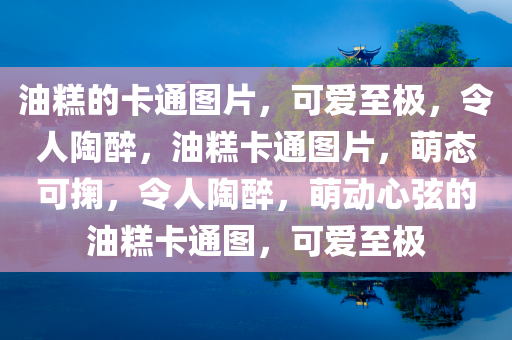 油糕的卡通图片，可爱至极，令人陶醉，油糕卡通图片，萌态可掬，令人陶醉，萌动心弦的油糕卡通图，可爱至极