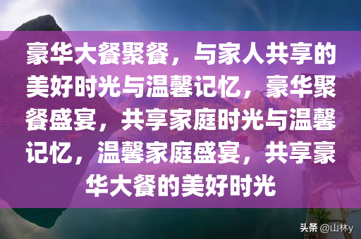 豪华大餐聚餐，与家人共享的美好时光与温馨记忆，豪华聚餐盛宴，共享家庭时光与温馨记忆，温馨家庭盛宴，共享豪华大餐的美好时光