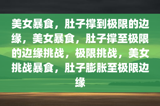 美女暴食，肚子撑到极限的边缘，美女暴食，肚子撑至极限的边缘挑战，极限挑战，美女挑战暴食，肚子膨胀至极限边缘