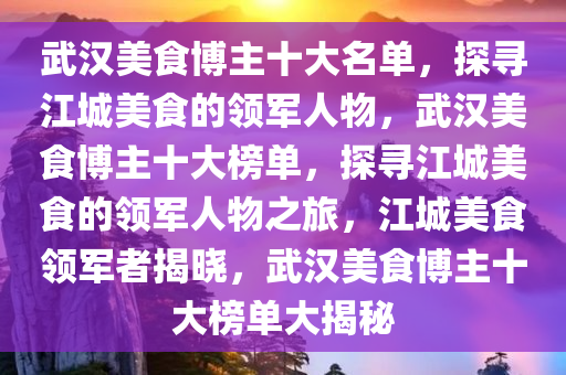 武汉美食博主十大名单，探寻江城美食的领军人物，武汉美食博主十大榜单，探寻江城美食的领军人物之旅，江城美食领军者揭晓，武汉美食博主十大榜单大揭秘