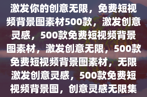 500个短视频素材免费背景图，激发你的创意无限，免费短视频背景图素材500款，激发创意灵感，500款免费短视频背景图素材，激发创意无限，500款免费短视频背景图素材，无限激发创意灵感，500款免费短视频背景图，创意灵感无限集锦