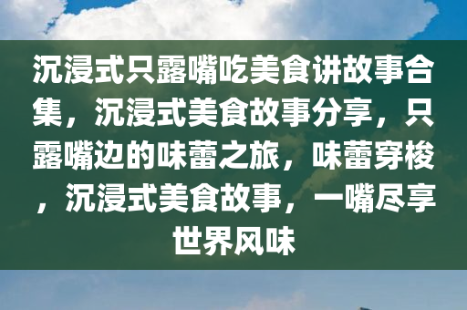 沉浸式只露嘴吃美食讲故事合集，沉浸式美食故事分享，只露嘴边的味蕾之旅，味蕾穿梭，沉浸式美食故事，一嘴尽享世界风味