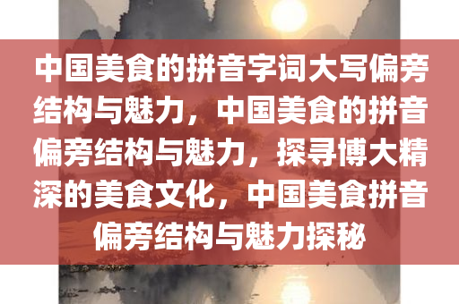 中国美食的拼音字词大写偏旁结构与魅力，中国美食的拼音偏旁结构与魅力，探寻博大精深的美食文化，中国美食拼音偏旁结构与魅力探秘