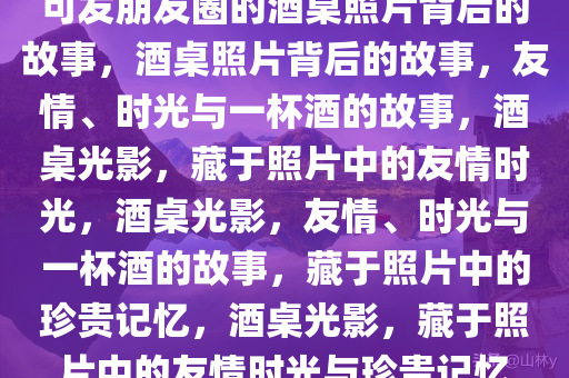 可发朋友圈的酒桌照片背后的故事，酒桌照片背后的故事，友情、时光与一杯酒的故事，酒桌光影，藏于照片中的友情时光，酒桌光影，友情、时光与一杯酒的故事，藏于照片中的珍贵记忆，酒桌光影，藏于照片中的友情时光与珍贵记忆