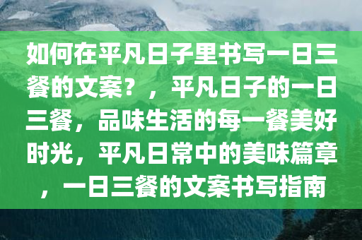 如何在平凡日子里书写一日三餐的文案？，平凡日子的一日三餐，品味生活的每一餐美好时光，平凡日常中的美味篇章，一日三餐的文案书写指南