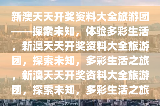 新澳天天开奖资料大全旅游团——探索未知，体验多彩生活，新澳天天开奖资料大全旅游团，探索未知，多彩生活之旅，新澳天天开奖资料大全旅游团，探索未知，多彩生活之旅