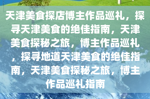 天津美食探店博主作品巡礼，探寻天津美食的绝佳指南，天津美食探秘之旅，博主作品巡礼，探寻地道天津美食的绝佳指南，天津美食探秘之旅，博主作品巡礼指南