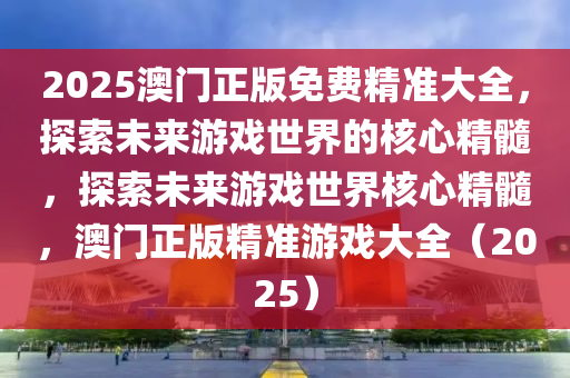 2025澳门正版免费精准大全，探索未来游戏世界的核心精髓，探索未来游戏世界核心精髓，澳门正版精准游戏大全（2025）