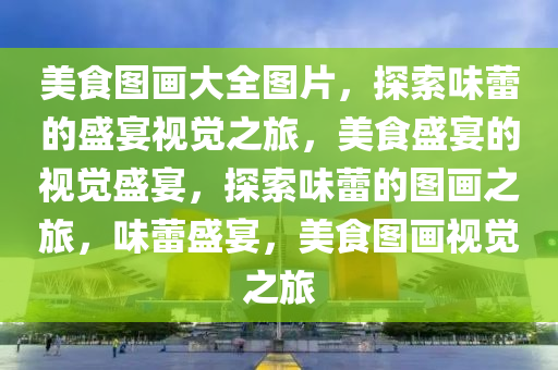 美食图画大全图片，探索味蕾的盛宴视觉之旅，美食盛宴的视觉盛宴，探索味蕾的图画之旅，味蕾盛宴，美食图画视觉之旅