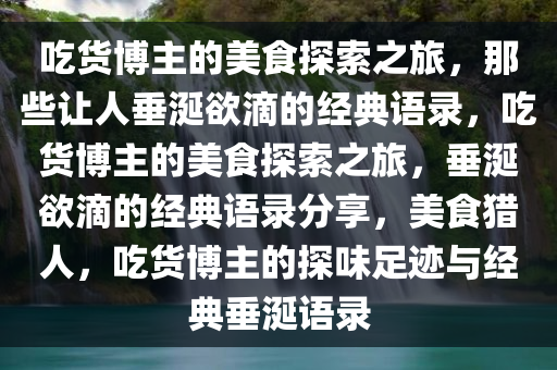 吃货博主的美食探索之旅，那些让人垂涎欲滴的经典语录，吃货博主的美食探索之旅，垂涎欲滴的经典语录分享，美食猎人，吃货博主的探味足迹与经典垂涎语录