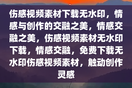 伤感视频素材下载无水印，情感与创作的交融之美，情感交融之美，伤感视频素材无水印下载，情感交融，免费下载无水印伤感视频素材，触动创作灵感