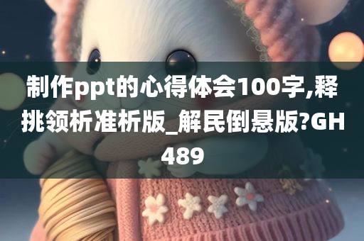 制作ppt的心得体会100字,释挑领析准析版_解民倒悬版?GH489