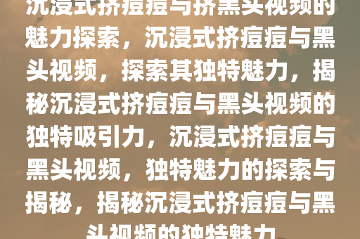 沉浸式挤痘痘与挤黑头视频的魅力探索，沉浸式挤痘痘与黑头视频，探索其独特魅力，揭秘沉浸式挤痘痘与黑头视频的独特吸引力，沉浸式挤痘痘与黑头视频，独特魅力的探索与揭秘，揭秘沉浸式挤痘痘与黑头视频的独特魅力