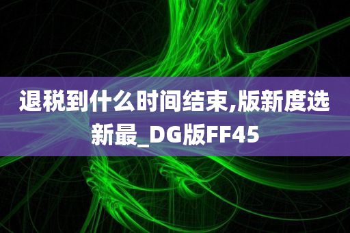 退税到什么时间结束,版新度选新最_DG版FF45