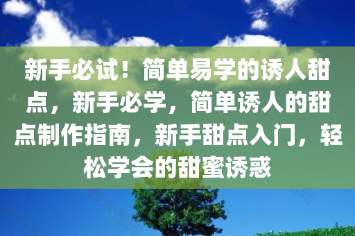 新手必试！简单易学的诱人甜点，新手必学，简单诱人的甜点制作指南，新手甜点入门，轻松学会的甜蜜诱惑