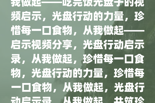 珍惜每一口食物，光盘行动从我做起——吃完饭光盘子的视频启示，光盘行动的力量，珍惜每一口食物，从我做起——启示视频分享，光盘行动启示录，从我做起，珍惜每一口食物，光盘行动的力量，珍惜每一口食物，从我做起，光盘行动启示录，从我做起，共筑珍惜食物新风尚