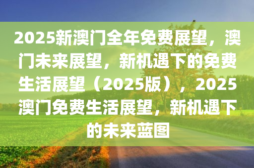 2025新澳门全年免费展望，澳门未来展望，新机遇下的免费生活展望（2025版），2025澳门免费生活展望，新机遇下的未来蓝图