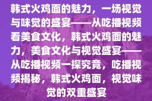 韩式火鸡面的魅力，一场视觉与味觉的盛宴——从吃播视频看美食文化，韩式火鸡面的魅力，美食文化与视觉盛宴——从吃播视频一探究竟，吃播视频揭秘，韩式火鸡面，视觉味觉的双重盛宴