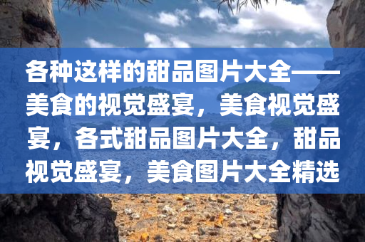 各种这样的甜品图片大全——美食的视觉盛宴，美食视觉盛宴，各式甜品图片大全，甜品视觉盛宴，美食图片大全精选