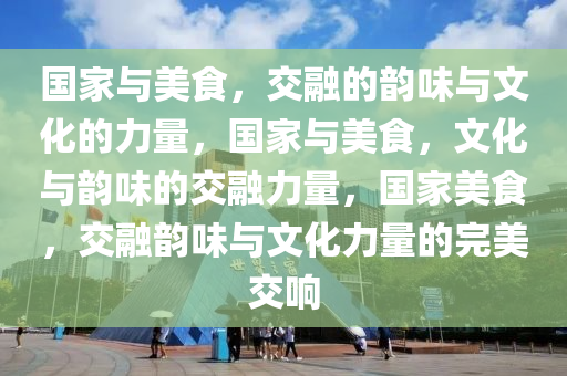 国家与美食，交融的韵味与文化的力量，国家与美食，文化与韵味的交融力量，国家美食，交融韵味与文化力量的完美交响