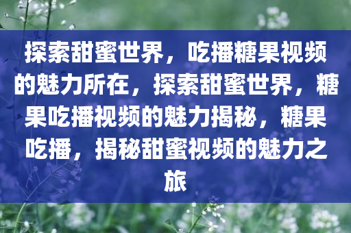 探索甜蜜世界，吃播糖果视频的魅力所在，探索甜蜜世界，糖果吃播视频的魅力揭秘，糖果吃播，揭秘甜蜜视频的魅力之旅