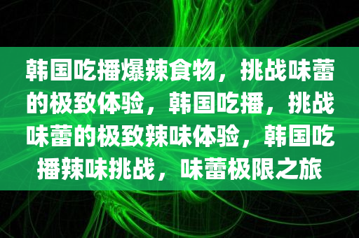 韩国吃播爆辣食物，挑战味蕾的极致体验，韩国吃播，挑战味蕾的极致辣味体验，韩国吃播辣味挑战，味蕾极限之旅