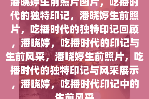 潘晓婷生前照片图片，吃播时代的独特印记，潘晓婷生前照片，吃播时代的独特印记回顾，潘晓婷，吃播时代的印记与生前风采，潘晓婷生前照片，吃播时代的独特印记与风采展示，潘晓婷，吃播时代印记中的生前风采