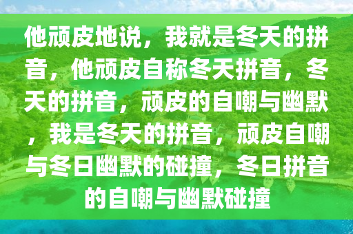 他顽皮地说，我就是冬天的拼音，他顽皮自称冬天拼音，冬天的拼音，顽皮的自嘲与幽默，我是冬天的拼音，顽皮自嘲与冬日幽默的碰撞，冬日拼音的自嘲与幽默碰撞