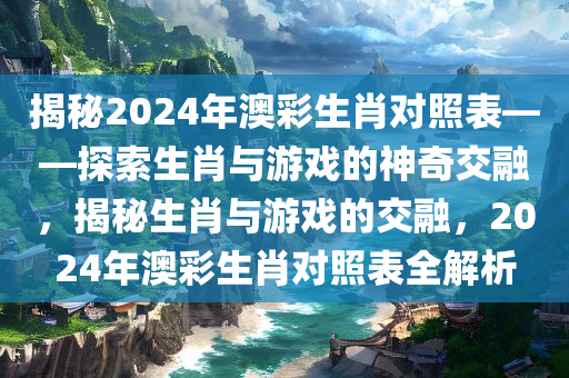 揭秘2024年澳彩生肖对照表——探索生肖与游戏的神奇交融，揭秘生肖与游戏的交融，2024年澳彩生肖对照表全解析