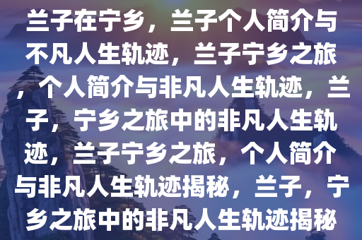 兰子在宁乡，兰子个人简介与不凡人生轨迹，兰子宁乡之旅，个人简介与非凡人生轨迹，兰子，宁乡之旅中的非凡人生轨迹，兰子宁乡之旅，个人简介与非凡人生轨迹揭秘，兰子，宁乡之旅中的非凡人生轨迹揭秘