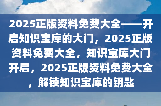 2025正版资料免费大全——开启知识宝库的大门，2025正版资料免费大全，知识宝库大门开启，2025正版资料免费大全，解锁知识宝库的钥匙