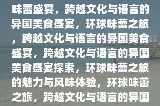 外国美食，跨越文化与语言的味蕾盛宴，跨越文化与语言的异国美食盛宴，环球味蕾之旅，跨越文化与语言的异国美食盛宴，跨越文化与语言的异国美食盛宴探索，环球味蕾之旅的魅力与风味体验，环球味蕾之旅，跨越文化与语言的异国美食盛宴