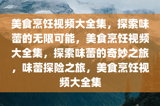 美食烹饪视频大全集，探索味蕾的无限可能，美食烹饪视频大全集，探索味蕾的奇妙之旅，味蕾探险之旅，美食烹饪视频大全集