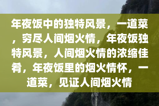 年夜饭中的独特风景，一道菜，穷尽人间烟火情，年夜饭独特风景，人间烟火情的浓缩佳肴，年夜饭里的烟火情怀，一道菜，见证人间烟火情