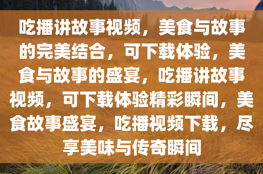 吃播讲故事视频，美食与故事的完美结合，可下载体验，美食与故事的盛宴，吃播讲故事视频，可下载体验精彩瞬间，美食故事盛宴，吃播视频下载，尽享美味与传奇瞬间