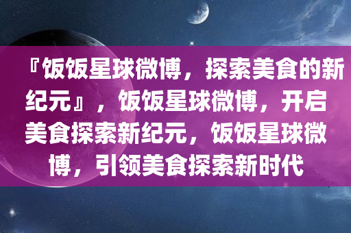 『饭饭星球微博，探索美食的新纪元』，饭饭星球微博，开启美食探索新纪元，饭饭星球微博，引领美食探索新时代