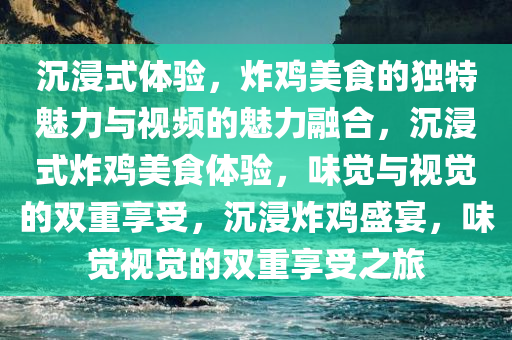 沉浸式体验，炸鸡美食的独特魅力与视频的魅力融合，沉浸式炸鸡美食体验，味觉与视觉的双重享受，沉浸炸鸡盛宴，味觉视觉的双重享受之旅