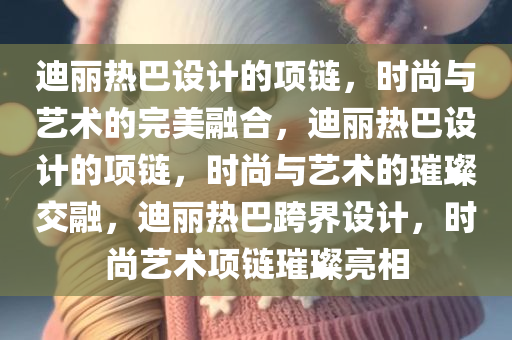 迪丽热巴设计的项链，时尚与艺术的完美融合，迪丽热巴设计的项链，时尚与艺术的璀璨交融，迪丽热巴跨界设计，时尚艺术项链璀璨亮相