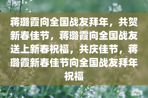 蒋璐霞向全国战友拜年，共贺新春佳节，蒋璐霞向全国战友送上新春祝福，共庆佳节，蒋璐霞新春佳节向全国战友拜年祝福