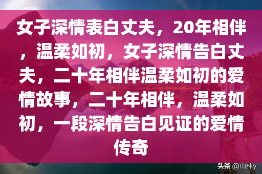 女子深情表白丈夫，20年相伴，温柔如初，女子深情告白丈夫，二十年相伴温柔如初的爱情故事，二十年相伴，温柔如初，一段深情告白见证的爱情传奇