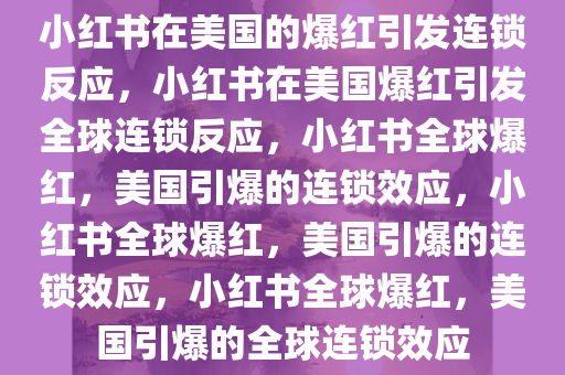 小红书在美国的爆红引发连锁反应，小红书在美国爆红引发全球连锁反应，小红书全球爆红，美国引爆的连锁效应，小红书全球爆红，美国引爆的连锁效应，小红书全球爆红，美国引爆的全球连锁效应