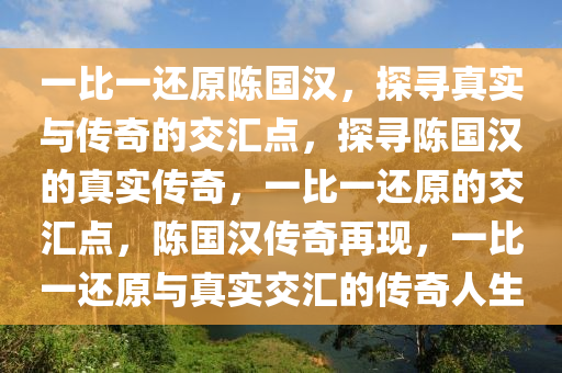 一比一还原陈国汉，探寻真实与传奇的交汇点，探寻陈国汉的真实传奇，一比一还原的交汇点，陈国汉传奇再现，一比一还原与真实交汇的传奇人生