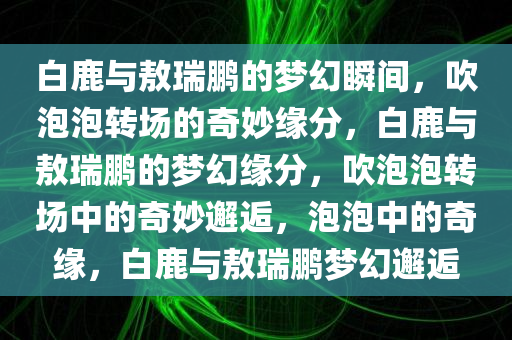 白鹿与敖瑞鹏的梦幻瞬间，吹泡泡转场的奇妙缘分，白鹿与敖瑞鹏的梦幻缘分，吹泡泡转场中的奇妙邂逅，泡泡中的奇缘，白鹿与敖瑞鹏梦幻邂逅