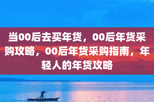 当00后去买年货，00后年货采购攻略，00后年货采购指南，年轻人的年货攻略