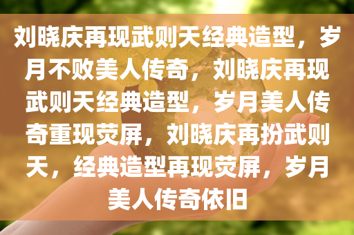 刘晓庆再现武则天经典造型，岁月不败美人传奇，刘晓庆再现武则天经典造型，岁月美人传奇重现荧屏，刘晓庆再扮武则天，经典造型再现荧屏，岁月美人传奇依旧