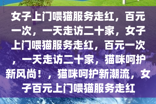 女子上门喂猫服务走红，百元一次，一天走访二十家，女子上门喂猫服务走红，百元一次，一天走访二十家，猫咪呵护新风尚！，猫咪呵护新潮流，女子百元上门喂猫服务走红